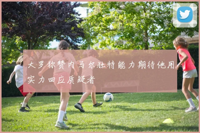 大罗称赞内马尔独特能力期待他用实力回应质疑者