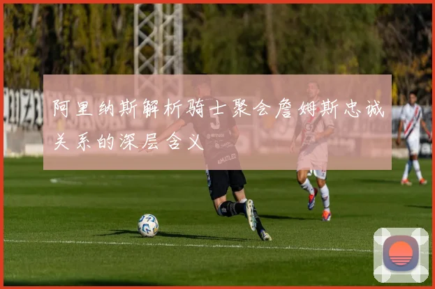 阿里纳斯解析骑士聚会詹姆斯忠诚关系的深层含义