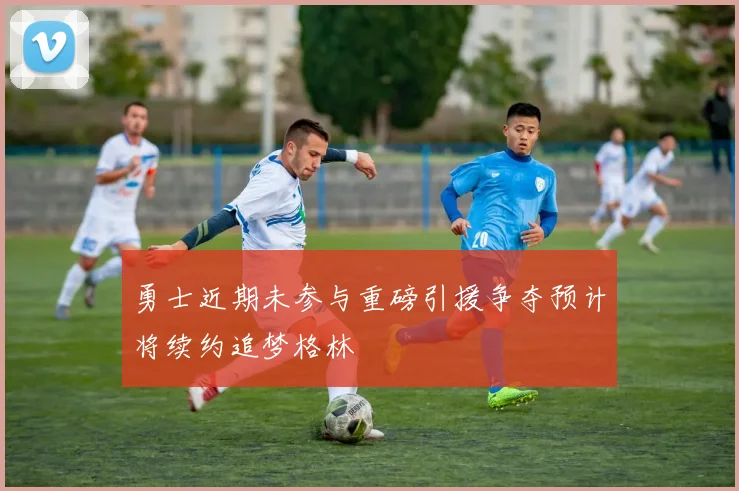 勇士近期未参与重磅引援争夺预计将续约追梦格林
