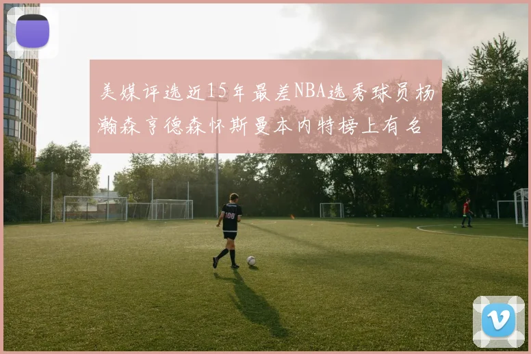 美媒评选近15年最差NBA选秀球员杨瀚森亨德森怀斯曼本内特榜上有名