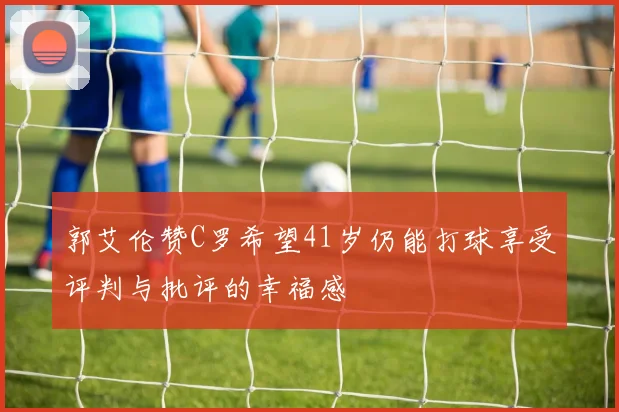 郭艾伦赞C罗希望41岁仍能打球享受评判与批评的幸福感