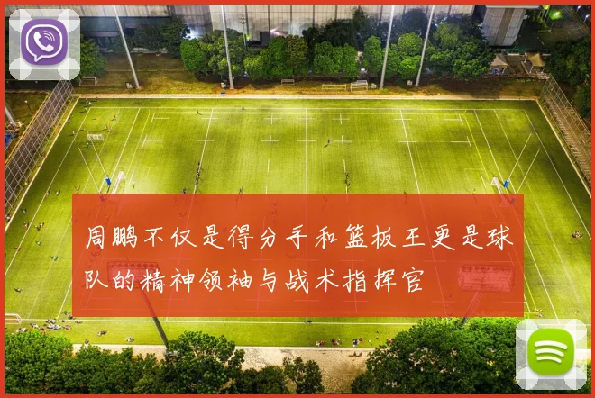 周鹏不仅是得分手和篮板王更是球队的精神领袖与战术指挥官