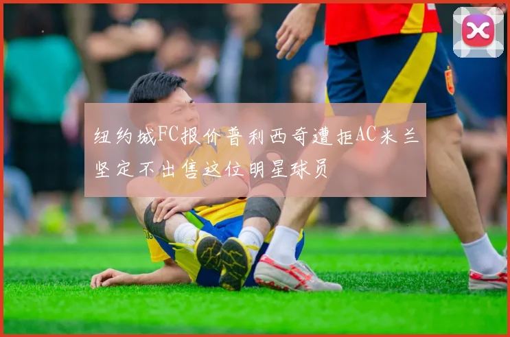 纽约城FC报价普利西奇遭拒AC米兰坚定不出售这位明星球员