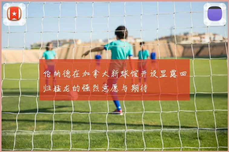 伦纳德在加拿大新球馆开设显露回归猛龙的强烈意愿与期待