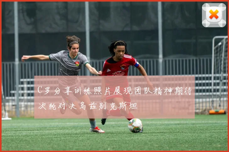 C罗分享训练照片展现团队精神期待次轮对决乌兹别克斯坦