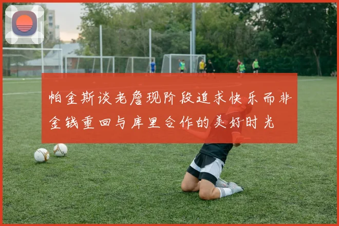 帕金斯谈老詹现阶段追求快乐而非金钱重回与库里合作的美好时光