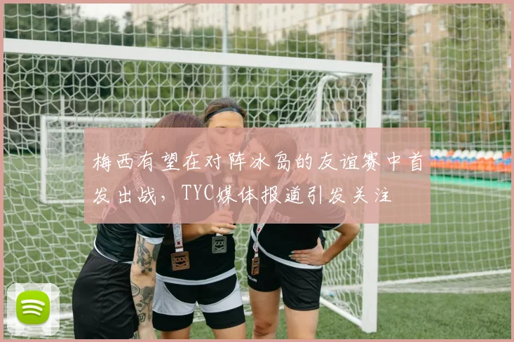 梅西有望在对阵冰岛的友谊赛中首发出战，TYC媒体报道引发关注