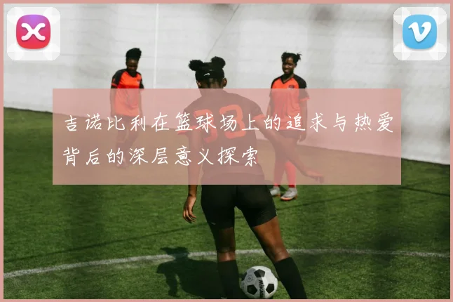 吉诺比利在篮球场上的追求与热爱背后的深层意义探索