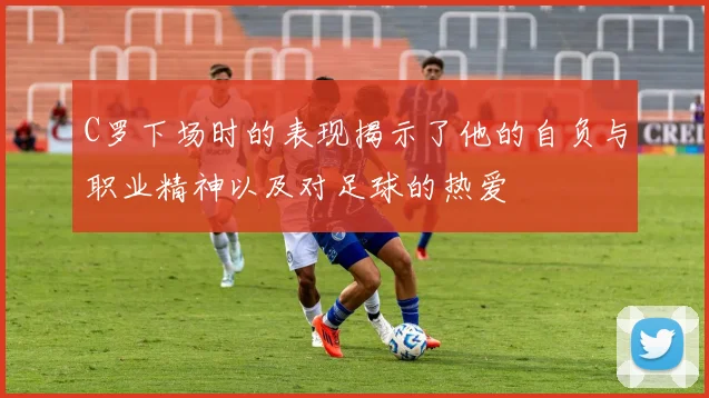 C罗下场时的表现揭示了他的自负与职业精神以及对足球的热爱