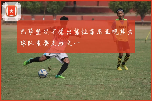 巴萨坚定不愿出售拉菲尼亚视其为球队重要支柱之一